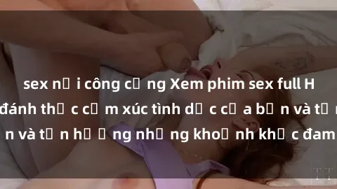 sex nơi công cộng Xem phim sex full HD chất lượng cao, đánh thức cảm xúc tình dục của bạn và tận hưởng những khoảnh khắc đam mê đúng nghĩa.