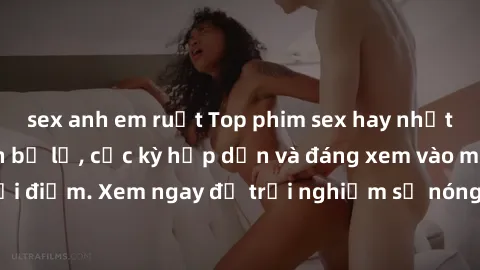sex anh em ruột Top phim sex hay nhất mà bạn không nên bỏ lỡ, cực kỳ hấp dẫn và đáng xem vào mọi thời điểm. Xem ngay để trải nghiệm sự nóng bỏng, mãnh liệt của phim.