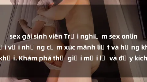 sex gái sinh viên Trải nghiệm sex online không che tuyệt vời với những cảm xúc mãnh liệt và hứng khởi. Khám phá thế giới mới lạ và đầy kích thích ngay hôm nay!