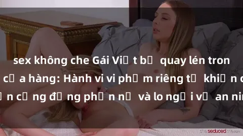 sex không che Gái Việt bị quay lén trong phòng thay đồ tại cửa hàng: Hành vi vi phạm riêng tư khiến cộng đồng phẫn nộ và lo ngại về an ninh thông tin cá nhân.