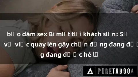 bạo dâm sex Bí mật tại khách sạn: Sự thật về vụ việc quay lén gây chấn động đang được hé lộ