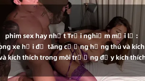 phim sex hay nhất Trải nghiệm mới lạ: Thực hiện sex trong xe hơi để tăng cường hứng thú và kích thích trong môi trường đầy kích thích và lãng mạn