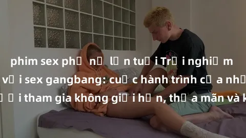 phim sex phụ nữ lớn tuổi Trải nghiệm cảm xúc mạnh mẽ với sex gangbang: cuộc hành trình của những người tham gia không giới hạn, thỏa mãn và khám phá sự kích thích mới.