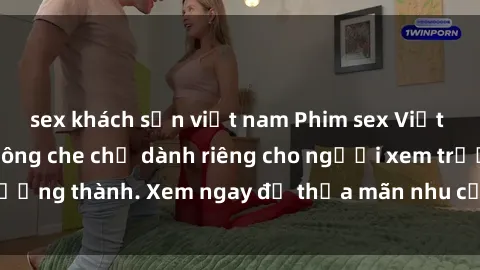 sex khách sạn việt nam Phim sex Việt Nam HD cực nét không che chỉ dành riêng cho người xem trưởng thành. Xem ngay để thỏa mãn nhu cầu tình dục của bạn!