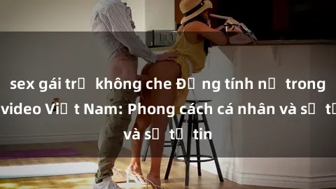 sex gái trẻ không che Đồng tính nữ trong sex video Việt Nam: Phong cách cá nhân và sự tự tin