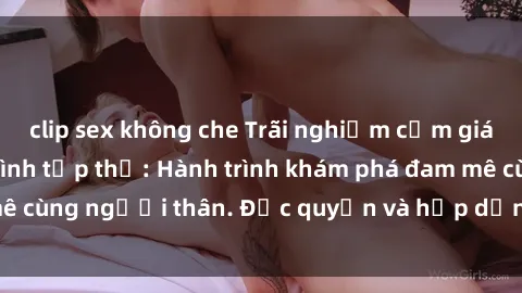 clip sex không che Trãi nghiệm cảm giác mới lạ với làm tình tập thể: Hành trình khám phá đam mê cùng người thân. Độc quyền và hấp dẫn, hãy tham gia ngay!