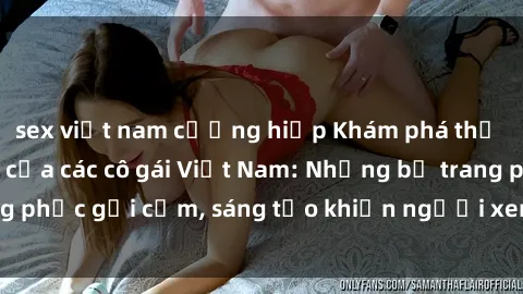 sex việt nam cưỡng hiếp Khám phá thế giới cosplay sexy của các cô gái Việt Nam: Những bộ trang phục gợi cảm, sáng tạo khiến người xem không thể rời mắt!
