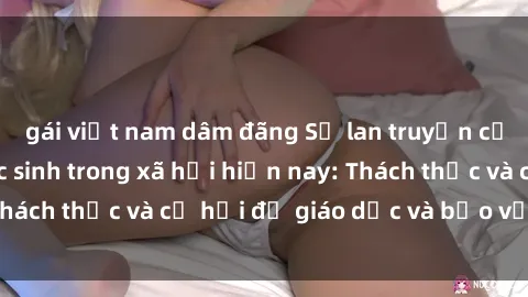 gái việt nam dâm đãng Sự lan truyền của vấn đề sex học sinh trong xã hội hiện nay: Thách thức và cơ hội để giáo dục và bảo vệ trẻ em