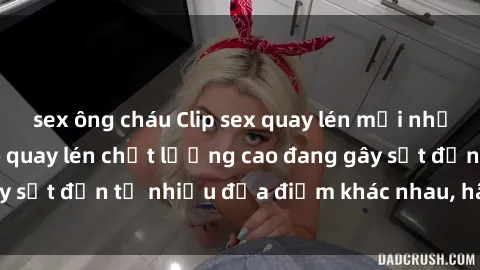 sex ông cháu Clip sex quay lén mới nhất: Hàng trăm video quay lén chất lượng cao đang gây sốt đến từ nhiều địa điểm khác nhau, hãy xem ngay!