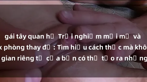 gái tây quan hệ Trải nghiệm mới mẻ và kích thích với sex phòng thay đồ: Tìm hiểu cách thức mà không gian riêng tư của bạn có thể tạo ra những khoảnh khắc đáng nhớ.