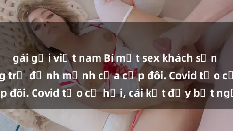 gái gọi việt nam Bí mật sex khách sạn bị quay lén: Phòng trọ định mệnh của cặp đôi. Covid tạo cơ hội, cái kết đầy bất ngờ.