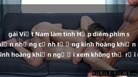 gái Việt Nam làm tình Hấp diêm phim sex tra tấn: Chứng kiến những cảnh tưởng kinh hoàng khiến người xem không thể rời mắt