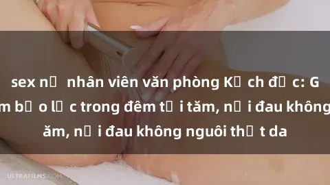 sex nữ nhân viên văn phòng Kịch độc: Gái bị hiếp dâm bạo lực trong đêm tối tăm, nỗi đau không nguôi thịt da