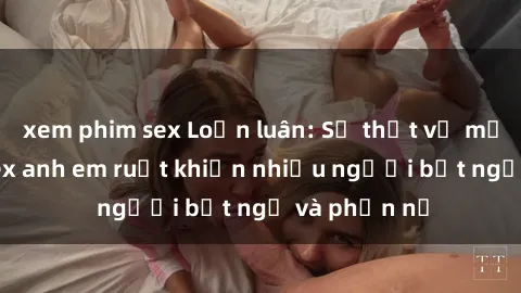 xem phim sex Loạn luân: Sự thật về mối quan hệ sex anh em ruột khiến nhiều người bất ngờ và phẫn nộ