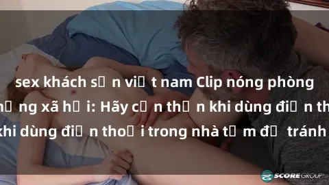 sex khách sạn việt nam Clip nóng phòng tắm gây xôn xao mạng xã hội: Hãy cẩn thận khi dùng điện thoại trong nhà tắm để tránh rủi ro!