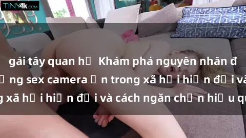gái tây quan hệ Khám phá nguyên nhân đằng sau việc sử dụng sex camera ẩn trong xã hội hiện đại và cách ngăn chặn hiểu quả