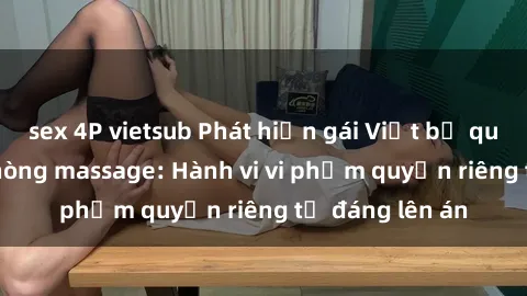 sex 4P vietsub Phát hiện gái Việt bị quay lén trong phòng massage: Hành vi vi phạm quyền riêng tư đáng lên án