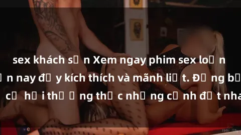sex khách sạn Xem ngay phim sex loạn luân hot nhất hiện nay đầy kích thích và mãnh liệt. Đừng bỏ lỡ cơ hội thưởng thức những cảnh địt nhau đỉnh cao chỉ có ở đây!