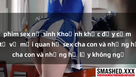 phim sex nữ sinh Khoảnh khắc đầy cảm xúc: Những suy tư về mối quan hệ sex cha con và những hệ lụy không ngờ