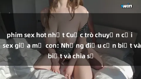 phim sex hot nhất Cuộc trò chuyện cởi mở về sex giữa mẹ con: Những điều cần biết và chia sẻ