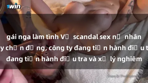 gái nga làm tình Vụ scandal sex nữ nhân viên văn phòng gây chấn động, công ty đang tiến hành điều tra và xử lý nghiêm