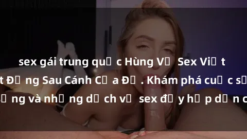 sex gái trung quốc Hùng Vỹ Sex Việt Nam: Những Bí Mật Đằng Sau Cánh Cửa Đỏ. Khám phá cuộc sống và những dịch vụ sex đầy hấp dẫn của người Việt Nam.