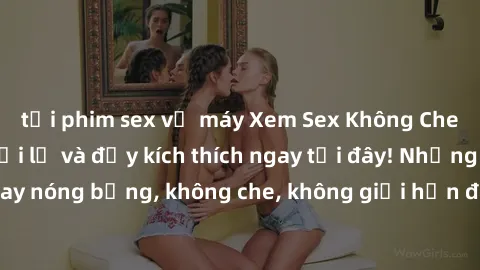 tải phim sex về máy Xem Sex Không Che: Trải nghiệm mới lạ và đầy kích thích ngay tại đây! Những cảnh quay nóng bỏng, không che, không giới hạn đang chờ đón bạn. Đừng bỏ lỡ!
