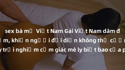 sex bà mẹ Việt Nam Gái Việt Nam dâm đãng làm tình say đắm, khiến người đối diện không thể cưỡng lại được. Hãy trải nghiệm cảm giác mê ly biết bao của phong cách yêu đương đậm chất dân tộc!