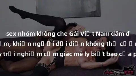 sex nhóm không che Gái Việt Nam dâm đãng làm tình say đắm, khiến người đối diện không thể cưỡng lại được. Hãy trải nghiệm cảm giác mê ly biết bao của phong cách yêu đương đậm chất dân tộc!