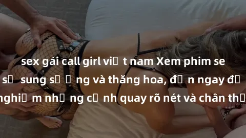 sex gái call girl việt nam Xem phim sex HD: Đỉnh cao của sự sung sướng và thăng hoa, đến ngay để trải nghiệm những cảnh quay rõ nét và chân thực nhất. Hãy cùng khám phá!