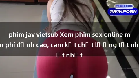 phim jav vietsub Xem phim sex online miễn phí đỉnh cao, cam kết chất lượng tốt nhất