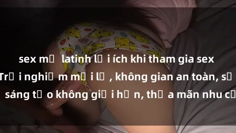 sex mỹ latinh lợi ích khi tham gia sex online không che: Trải nghiệm mới lạ, không gian an toàn, sự sáng tạo không giới hạn, thỏa mãn nhu cầu tình dục của bạn.