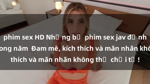 phim sex HD Những bộ phim sex jav đỉnh cao phải xem trong năm  Đam mê, kích thích và mãn nhãn không thể chối từ!