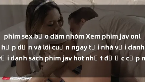 phim sex bạo dâm nhóm Xem phim jav online: trải nghiệm hấp dẫn và lôi cuốn ngay tại nhà với danh sách phim jav hot nhất được cập nhật liên tục.