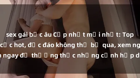 sex gái bắc âu Cập nhật mới nhất: Top phim JAV Vietsub cực hot, độc đáo không thể bỏ qua, xem ngay để thưởng thức những cảnh hấp dẫn và đầy kích thích!