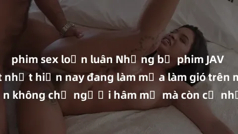phim sex loạn luân Những bộ phim JAV idol không che hot nhất hiện nay đang làm mưa làm gió trên mạng, hấp dẫn không chỉ người hâm mộ mà còn cả những ai mới tìm hiểu về thể loại này!