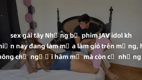 sex gái tây Những bộ phim JAV idol không che hot nhất hiện nay đang làm mưa làm gió trên mạng, hấp dẫn không chỉ người hâm mộ mà còn cả những ai mới tìm hiểu về thể loại này!