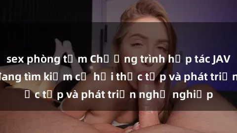sex phòng tắm Chương trình hợp tác JAV cho sinh viên đang tìm kiếm cơ hội thực tập và phát triển nghề nghiệp
