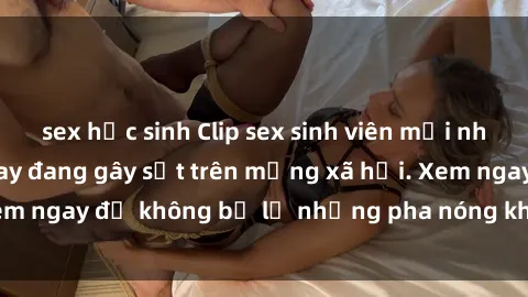 sex học sinh Clip sex sinh viên mới nhất hot nhất năm nay đang gây sốt trên mạng xã hội. Xem ngay để không bỏ lỡ những pha nóng không thể bỏ qua!