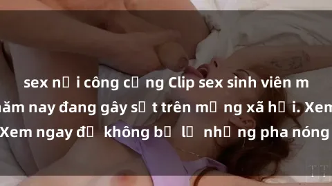 sex nơi công cộng Clip sex sinh viên mới nhất hot nhất năm nay đang gây sốt trên mạng xã hội. Xem ngay để không bỏ lỡ những pha nóng không thể bỏ qua!