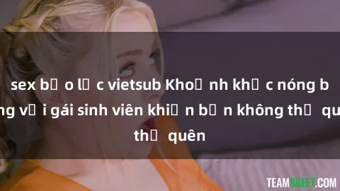 sex bạo lực vietsub Khoảnh khắc nóng bỏng với gái sinh viên khiến bạn không thể quên