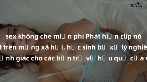 sex không che miễn phí Phát hiện clip nóng sinh viên gây sốt trên mạng xã hội, học sinh bị xử lý nghiêm ngặt. Đây là cảnh giác cho các bạn trẻ về hậu quả của việc chia sẻ thông tin trái phép trên inte
