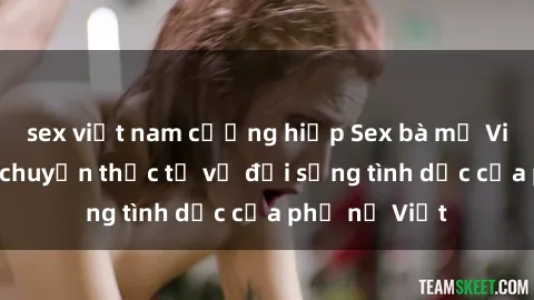 sex việt nam cưỡng hiếp Sex bà mẹ Việt Nam: Câu chuyện thực tế về đời sống tình dục của phụ nữ Việt