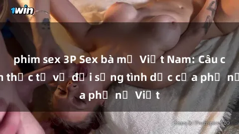 phim sex 3P Sex bà mẹ Việt Nam: Câu chuyện thực tế về đời sống tình dục của phụ nữ Việt