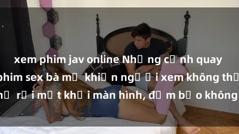 xem phim jav online Những cảnh quay nóng bỏng trong phim sex bà mẹ khiến người xem không thể rời mắt khỏi màn hình, đảm bảo không làm bạn thất vọng!