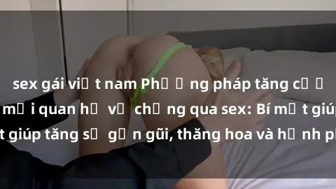 sex gái việt nam Phương pháp tăng cường gắn kết trong mối quan hệ vợ chồng qua sex: Bí mật giúp tăng sự gần gũi, thăng hoa và hạnh phúc cho cặp đôi