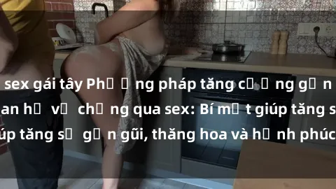 sex gái tây Phương pháp tăng cường gắn kết trong mối quan hệ vợ chồng qua sex: Bí mật giúp tăng sự gần gũi, thăng hoa và hạnh phúc cho cặp đôi