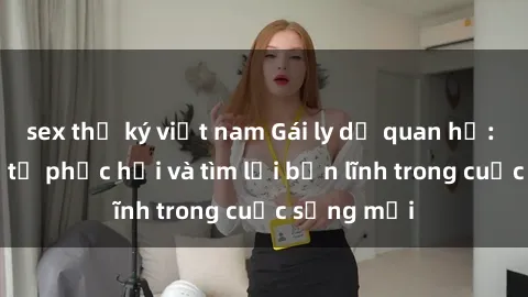 sex thư ký việt nam Gái ly dị quan hệ: Hành trình tự phục hồi và tìm lại bản lĩnh trong cuộc sống mới