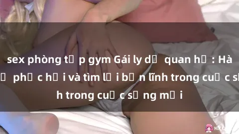 sex phòng tập gym Gái ly dị quan hệ: Hành trình tự phục hồi và tìm lại bản lĩnh trong cuộc sống mới