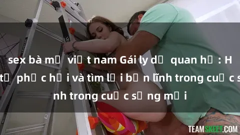 sex bà mẹ việt nam Gái ly dị quan hệ: Hành trình tự phục hồi và tìm lại bản lĩnh trong cuộc sống mới